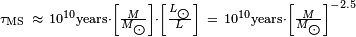 {\begin{smallmatrix}\tau _{{{\rm {MS}}}}\ \approx \ 10^{{10}}{\text{years}}\cdot \left[{\frac  {M}{M_{{\bigodot }}}}\right]\cdot \left[{\frac  {L_{{\bigodot }}}{L}}\right]\ =\ 10^{{10}}{\text{years}}\cdot \left[{\frac  {M}{M_{{\bigodot }}}}\right]^{{-2.5}}\end{smallmatrix}}