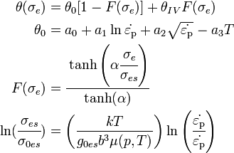 {\begin{aligned}\theta (\sigma _{e})&=\theta _{0}[1-F(\sigma _{e})]+\theta _{{IV}}F(\sigma _{e})\\\theta _{0}&=a_{0}+a_{1}\ln {\dot  {\varepsilon _{{{\rm {{p}}}}}}}+a_{2}{\sqrt  {{\dot  {\varepsilon _{{{\rm {{p}}}}}}}}}-a_{3}T\\F(\sigma _{e})&={\cfrac  {\tanh \left(\alpha {\cfrac  {\sigma _{e}}{\sigma _{{es}}}}\right)}{\tanh(\alpha )}}\\\ln({\cfrac  {\sigma _{{es}}}{\sigma _{{0es}}}})&=\left({\frac  {kT}{g_{{0es}}b^{3}\mu (p,T)}}\right)\ln \left({\cfrac  {{\dot  {\varepsilon _{{{\rm {{p}}}}}}}}{{\dot  {\varepsilon _{{{\rm {{p}}}}}}}}}\right)\end{aligned}}