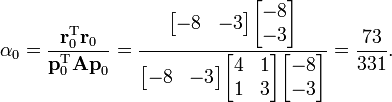 \alpha _{0}={\frac  {{\mathbf  {r}}_{0}^{{\mathrm  {T}}}{\mathbf  {r}}_{0}}{{\mathbf  {p}}_{0}^{{\mathrm  {T}}}{\mathbf  {Ap}}_{0}}}={\frac  {{\begin{bmatrix}-8&-3\end{bmatrix}}{\begin{bmatrix}-8\\-3\end{bmatrix}}}{{\begin{bmatrix}-8&-3\end{bmatrix}}{\begin{bmatrix}4&1\\1&3\end{bmatrix}}{\begin{bmatrix}-8\\-3\end{bmatrix}}}}={\frac  {73}{331}}.