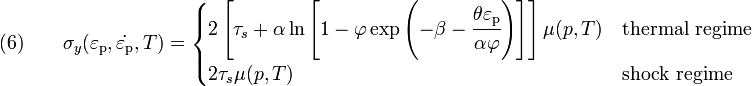 {\text{(6)}}\qquad \sigma _{y}(\varepsilon _{{{\rm {{p}}}}},{\dot  {\varepsilon _{{{\rm {{p}}}}}}},T)={\begin{cases}2\left[\tau _{s}+\alpha \ln \left[1-\varphi \exp \left(-\beta -{\cfrac  {\theta \varepsilon _{{{\rm {{p}}}}}}{\alpha \varphi }}\right)\right]\right]\mu (p,T)&{\text{thermal regime}}\\2\tau _{s}\mu (p,T)&{\text{shock regime}}\end{cases}}