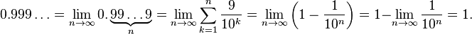 0.999\ldots =\lim _{{n\to \infty }}0.\underbrace {99\ldots 9}_{{n}}=\lim _{{n\to \infty }}\sum _{{k=1}}^{n}{\frac  {9}{10^{k}}}=\lim _{{n\to \infty }}\left(1-{\frac  {1}{10^{n}}}\right)=1-\lim _{{n\to \infty }}{\frac  {1}{10^{n}}}=1.\,