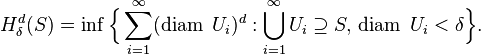 H_{\delta }^{d}(S)=\inf {\Bigl \{}\sum _{{i=1}}^{\infty }(\operatorname {diam}\;U_{i})^{d}:\bigcup _{{i=1}}^{\infty }U_{i}\supseteq S,\,\operatorname {diam}\;U_{i}<\delta {\Bigr \}}.