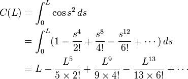 {\begin{aligned}C(L)&=\int _{0}^{L}\cos s^{2}\,ds\\&=\int _{0}^{L}(1-{\frac  {s^{4}}{2!}}+{\frac  {s^{8}}{4!}}-{\frac  {s^{{12}}}{6!}}+\cdots )\,ds\\&=L-{\frac  {L^{5}}{5\times 2!}}+{\frac  {L^{9}}{9\times 4!}}-{\frac  {L^{{13}}}{13\times 6!}}+\cdots \end{aligned}}