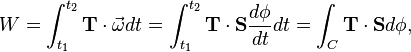 W=\int _{{t_{1}}}^{{t_{2}}}{\mathbf  {T}}\cdot {\vec  {\omega }}dt=\int _{{t_{1}}}^{{t_{2}}}{\mathbf  {T}}\cdot {\mathbf  {S}}{\frac  {d\phi }{dt}}dt=\int _{C}{\mathbf  {T}}\cdot {\mathbf  {S}}d\phi ,