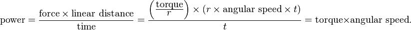 {\mbox{power}}={\frac  {{\mbox{force}}\times {\mbox{linear distance}}}{{\mbox{time}}}}={\frac  {\left({\frac  {{\mbox{torque}}}{\displaystyle {r}}}\right)\times (r\times {\mbox{angular speed}}\times t)}{t}}={\mbox{torque}}\times {\mbox{angular speed}}.