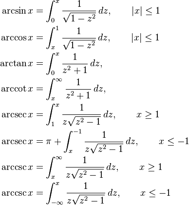 {\begin{aligned}\arcsin x&{}=\int _{0}^{x}{\frac  {1}{{\sqrt  {1-z^{2}}}}}\,dz,\qquad |x|\leq 1\\\arccos x&{}=\int _{x}^{1}{\frac  {1}{{\sqrt  {1-z^{2}}}}}\,dz,\qquad |x|\leq 1\\\arctan x&{}=\int _{0}^{x}{\frac  1{z^{2}+1}}\,dz,\\\operatorname{arccot} x&{}=\int _{x}^{\infty }{\frac  {1}{z^{2}+1}}\,dz,\\\operatorname{arcsec} x&{}=\int _{1}^{x}{\frac  1{z{\sqrt  {z^{2}-1}}}}\,dz,\qquad x\geq 1\\\operatorname{arcsec} x&{}=\pi +\int _{x}^{{-1}}{\frac  1{z{\sqrt  {z^{2}-1}}}}\,dz,\qquad x\leq -1\\\operatorname{arccsc} x&{}=\int _{x}^{\infty }{\frac  {1}{z{\sqrt  {z^{2}-1}}}}\,dz,\qquad x\geq 1\\\operatorname{arccsc} x&{}=\int _{{-\infty }}^{x}{\frac  {1}{z{\sqrt  {z^{2}-1}}}}\,dz,\qquad x\leq -1\end{aligned}}