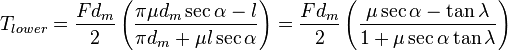 T_{{lower}}={\frac  {Fd_{m}}{2}}\left({\frac  {\pi \mu d_{m}\sec {\alpha }-l}{\pi d_{m}+\mu l\sec {\alpha }}}\right)={\frac  {Fd_{m}}{2}}\left({\frac  {\mu \sec {\alpha }-\tan {\lambda }}{1+\mu \sec {\alpha }\tan {\lambda }}}\right)