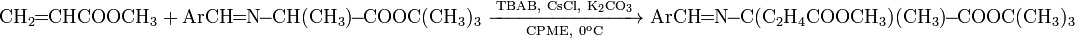 {\mathrm  {CH_{2}\!\!=\!\!CHCOOCH_{3}+ArCH\!\!=\!\!N\!\!-\!\!CH(CH_{3})\!\!-\!\!COOC(CH_{3})_{3}\ {\xrightarrow[ {CPME,\ 0^{o}C}]{TBAB,\ CsCl,\ K_{2}CO_{3}}}\ ArCH\!\!=\!\!N\!\!-\!\!C(C_{2}H_{4}COOCH_{3})(CH_{3})\!\!-\!\!COOC(CH_{3})_{3}}}