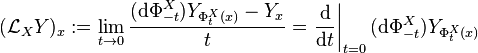 ({\mathcal  {L}}_{X}Y)_{x}:=\lim _{{t\to 0}}{\frac  {({\mathrm  {d}}\Phi _{{-t}}^{X})Y_{{\Phi _{t}^{X}(x)}}-Y_{x}}t}=\left.{\frac  {{\mathrm  {d}}}{{\mathrm  {d}}t}}\right|_{{t=0}}({\mathrm  {d}}\Phi _{{-t}}^{X})Y_{{\Phi _{t}^{X}(x)}}