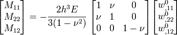 {\begin{bmatrix}M_{{11}}\\M_{{22}}\\M_{{12}}\end{bmatrix}}=-{\cfrac  {2h^{3}E}{3(1-\nu ^{2})}}~{\begin{bmatrix}1&\nu &0\\\nu &1&0\\0&0&1-\nu \end{bmatrix}}{\begin{bmatrix}w_{{,11}}^{0}\\w_{{,22}}^{0}\\w_{{,12}}^{0}\end{bmatrix}}