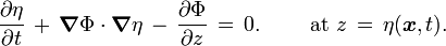 {\frac  {\partial \eta }{\partial t}}\,+\,{\boldsymbol  {\nabla }}\Phi \cdot {\boldsymbol  {\nabla }}\eta \,-\,{\frac  {\partial \Phi }{\partial z}}\,=\,0.\qquad {\text{ at }}z\,=\,\eta ({\boldsymbol  {x}},t).