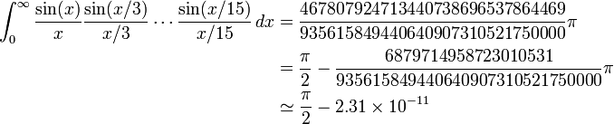 {\begin{aligned}\int _{0}^{\infty }{\frac  {\sin(x)}{x}}{\frac  {\sin(x/3)}{x/3}}\cdots {\frac  {\sin(x/15)}{x/15}}\,dx&={\frac  {467807924713440738696537864469}{935615849440640907310521750000}}\pi \\&={\frac  {\pi }{2}}-{\frac  {6879714958723010531}{935615849440640907310521750000}}\pi \\&\simeq {\frac  {\pi }{2}}-2.31\times 10^{{-11}}\end{aligned}}