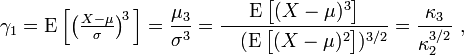 \gamma _{1}=\operatorname {E}{\Big [}{\big (}{\tfrac  {X-\mu }{\sigma }}{\big )}^{{\!3}}\,{\Big ]}={\frac  {\mu _{3}}{\sigma ^{3}}}={\frac  {\operatorname {E}{\big [}(X-\mu )^{3}{\big ]}}{\ \ \ (\operatorname {E}{\big [}(X-\mu )^{2}{\big ]})^{{3/2}}}}={\frac  {\kappa _{3}}{\kappa _{2}^{{3/2}}}}\ ,