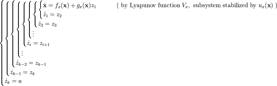 {\begin{cases}{\begin{cases}{\begin{cases}{\begin{cases}{\begin{cases}{\begin{cases}{\begin{cases}{\begin{cases}{\dot  {{\mathbf  {x}}}}=f_{x}({\mathbf  {x}})+g_{x}({\mathbf  {x}})z_{1}&\qquad {\text{ ( by Lyapunov function }}V_{x},{\text{ subsystem stabilized by }}u_{x}({\textbf  {x}}){\text{ )}}\\{\dot  {z}}_{1}=z_{2}\end{cases}}\\{\dot  {z}}_{2}=z_{3}\end{cases}}\\\vdots \end{cases}}\\{\dot  {z}}_{i}=z_{{i+1}}\end{cases}}\\\vdots \end{cases}}\\{\dot  {z}}_{{k-2}}=z_{{k-1}}\end{cases}}\\{\dot  {z}}_{{k-1}}=z_{k}\end{cases}}\\{\dot  {z}}_{k}=u\end{cases}}