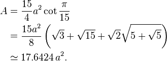 {\begin{aligned}A&={\frac  {15}{4}}a^{2}\cot {\frac  {\pi }{15}}\\&={\frac  {15a^{2}}{8}}\left({\sqrt  {3}}+{\sqrt  {15}}+{\sqrt  {2}}{\sqrt  {5+{\sqrt  {5}}}}\right)\\&\simeq 17.6424\,a^{2}.\end{aligned}}