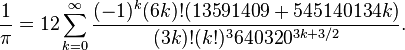 {\frac  {1}{\pi }}=12\sum _{{k=0}}^{\infty }{\frac  {(-1)^{k}(6k)!(13591409+545140134k)}{(3k)!(k!)^{3}640320^{{3k+3/2}}}}.\!