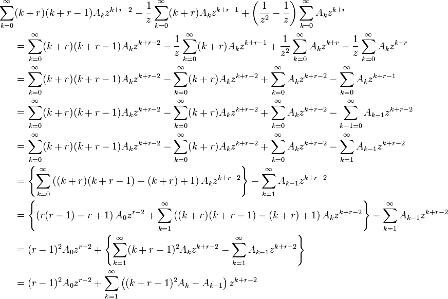 {\begin{aligned}\sum _{{k=0}}^{\infty }&(k+r)(k+r-1)A_{k}z^{{k+r-2}}-{\frac  {1}{z}}\sum _{{k=0}}^{\infty }(k+r)A_{k}z^{{k+r-1}}+\left({\frac  {1}{z^{2}}}-{\frac  {1}{z}}\right)\sum _{{k=0}}^{\infty }A_{k}z^{{k+r}}\\&=\sum _{{k=0}}^{\infty }(k+r)(k+r-1)A_{k}z^{{k+r-2}}-{\frac  {1}{z}}\sum _{{k=0}}^{\infty }(k+r)A_{k}z^{{k+r-1}}+{\frac  {1}{z^{2}}}\sum _{{k=0}}^{\infty }A_{k}z^{{k+r}}-{\frac  {1}{z}}\sum _{{k=0}}^{\infty }A_{k}z^{{k+r}}\\&=\sum _{{k=0}}^{\infty }(k+r)(k+r-1)A_{k}z^{{k+r-2}}-\sum _{{k=0}}^{\infty }(k+r)A_{k}z^{{k+r-2}}+\sum _{{k=0}}^{\infty }A_{k}z^{{k+r-2}}-\sum _{{k=0}}^{\infty }A_{k}z^{{k+r-1}}\\&=\sum _{{k=0}}^{\infty }(k+r)(k+r-1)A_{k}z^{{k+r-2}}-\sum _{{k=0}}^{\infty }(k+r)A_{k}z^{{k+r-2}}+\sum _{{k=0}}^{\infty }A_{k}z^{{k+r-2}}-\sum _{{k-1=0}}^{\infty }A_{{k-1}}z^{{k+r-2}}\\&=\sum _{{k=0}}^{\infty }(k+r)(k+r-1)A_{k}z^{{k+r-2}}-\sum _{{k=0}}^{\infty }(k+r)A_{k}z^{{k+r-2}}+\sum _{{k=0}}^{\infty }A_{k}z^{{k+r-2}}-\sum _{{k=1}}^{\infty }A_{{k-1}}z^{{k+r-2}}\\&=\left\{\sum _{{k=0}}^{{\infty }}\left((k+r)(k+r-1)-(k+r)+1\right)A_{k}z^{{k+r-2}}\right\}-\sum _{{k=1}}^{\infty }A_{{k-1}}z^{{k+r-2}}\\&=\left\{\left(r(r-1)-r+1\right)A_{0}z^{{r-2}}+\sum _{{k=1}}^{{\infty }}\left((k+r)(k+r-1)-(k+r)+1\right)A_{k}z^{{k+r-2}}\right\}-\sum _{{k=1}}^{\infty }A_{{k-1}}z^{{k+r-2}}\\&=(r-1)^{2}A_{0}z^{{r-2}}+\left\{\sum _{{k=1}}^{{\infty }}(k+r-1)^{2}A_{k}z^{{k+r-2}}-\sum _{{k=1}}^{\infty }A_{{k-1}}z^{{k+r-2}}\right\}\\&=(r-1)^{2}A_{0}z^{{r-2}}+\sum _{{k=1}}^{{\infty }}\left((k+r-1)^{2}A_{k}-A_{{k-1}}\right)z^{{k+r-2}}\end{aligned}}