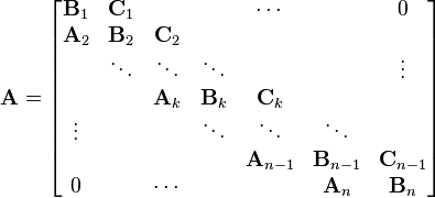 {\mathbf  {A}}={\begin{bmatrix}{\mathbf  {B}}_{{1}}&{\mathbf  {C}}_{{1}}&&&\cdots &&0\\{\mathbf  {A}}_{{2}}&{\mathbf  {B}}_{{2}}&{\mathbf  {C}}_{{2}}&&&&\\&\ddots &\ddots &\ddots &&&\vdots \\&&{\mathbf  {A}}_{{k}}&{\mathbf  {B}}_{{k}}&{\mathbf  {C}}_{{k}}&&\\\vdots &&&\ddots &\ddots &\ddots &\\&&&&{\mathbf  {A}}_{{n-1}}&{\mathbf  {B}}_{{n-1}}&{\mathbf  {C}}_{{n-1}}\\0&&\cdots &&&{\mathbf  {A}}_{{n}}&{\mathbf  {B}}_{{n}}\end{bmatrix}}