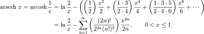 {\begin{aligned}\operatorname {arsech}\,x=\operatorname {arcosh}{\frac  1x}&=\ln {\frac  {2}{x}}-\left(\left({\frac  {1}{2}}\right){\frac  {x^{{2}}}{2}}+\left({\frac  {1\cdot 3}{2\cdot 4}}\right){\frac  {x^{{4}}}{4}}+\left({\frac  {1\cdot 3\cdot 5}{2\cdot 4\cdot 6}}\right){\frac  {x^{{6}}}{6}}+\cdots \right)\\&=\ln {\frac  {2}{x}}-\sum _{{n=1}}^{\infty }\left({\frac  {(2n)!}{2^{{2n}}(n!)^{2}}}\right){\frac  {x^{{2n}}}{2n}},\qquad 0<x\leq 1\end{aligned}}