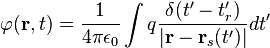 \varphi ({\mathbf  {r}},t)={\frac  {1}{4\pi \epsilon _{0}}}\int q{\frac  {\delta (t'-t_{r}')}{|{\mathbf  {r}}-{\mathbf  {r}}_{s}(t')|}}dt'