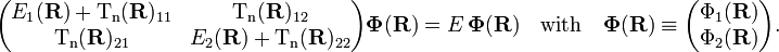 {\begin{pmatrix}E_{1}({\mathbf  {R}})+{\mathrm  {T_{n}}}({\mathbf  {R}})_{{11}}&{\mathrm  {T_{n}}}({\mathbf  {R}})_{{12}}\\{\mathrm  {T_{n}}}({\mathbf  {R}})_{{21}}&E_{2}({\mathbf  {R}})+{\mathrm  {T_{n}}}({\mathbf  {R}})_{{22}}\\\end{pmatrix}}{\boldsymbol  {\Phi }}({\mathbf  {R}})=E\,{\boldsymbol  {\Phi }}({\mathbf  {R}})\quad {\mathrm  {with}}\quad {\boldsymbol  {\Phi }}({\mathbf  {R}})\equiv {\begin{pmatrix}\Phi _{1}({\mathbf  {R}})\\\Phi _{2}({\mathbf  {R}})\\\end{pmatrix}}.