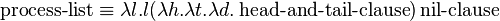 \operatorname {process-list}\equiv \lambda l.l(\lambda h.\lambda t.\lambda d.\operatorname {head-and-tail-clause})\operatorname {nil-clause}