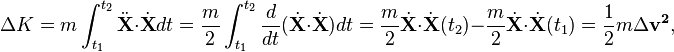 \Delta K=m\int _{{t_{1}}}^{{t_{2}}}{\ddot  {{\mathbf  {X}}}}\cdot {\dot  {{\mathbf  {X}}}}dt={\frac  {m}{2}}\int _{{t_{1}}}^{{t_{2}}}{\frac  {d}{dt}}({\dot  {{\mathbf  {X}}}}\cdot {\dot  {{\mathbf  {X}}}})dt={\frac  {m}{2}}{\dot  {{\mathbf  {X}}}}\cdot {\dot  {{\mathbf  {X}}}}(t_{2})-{\frac  {m}{2}}{\dot  {{\mathbf  {X}}}}\cdot {\dot  {{\mathbf  {X}}}}(t_{1})={\frac  {1}{2}}m\Delta {\mathbf  {v^{{2}}}},