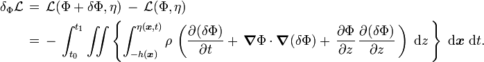 {\begin{aligned}\delta _{\Phi }{\mathcal  {L}}\,&=\,{\mathcal  {L}}(\Phi +\delta \Phi ,\eta )\,-\,{\mathcal  {L}}(\Phi ,\eta )\\&=\,-\,\int _{{t_{0}}}^{{t_{1}}}\iint \left\{\int _{{-h({\boldsymbol  {x}})}}^{{\eta ({\boldsymbol  {x}},t)}}\rho \,\left({\frac  {\partial (\delta \Phi )}{\partial t}}+\,{\boldsymbol  {\nabla }}\Phi \cdot {\boldsymbol  {\nabla }}(\delta \Phi )+\,{\frac  {\partial \Phi }{\partial z}}\,{\frac  {\partial (\delta \Phi )}{\partial z}}\,\right)\;{\text{d}}z\,\right\}\;{\text{d}}{\boldsymbol  {x}}\;{\text{d}}t.\end{aligned}}