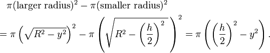 {\begin{aligned}&{}\quad \pi ({\text{larger radius}})^{2}-\pi ({\text{smaller radius}})^{2}\\&=\pi \left({\sqrt  {R^{2}-y^{2}}}\right)^{2}-\pi \left({\sqrt  {R^{2}-\left({\frac  {h}{2}}\right)^{2}\,{}}}\,\right)^{2}=\pi \left(\left({\frac  {h}{2}}\right)^{2}-y^{2}\right).\end{aligned}}