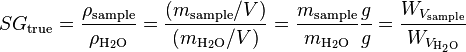 SG_{{\text{true}}}={\frac  {\rho _{{\text{sample}}}}{\rho _{{{\rm {H_{2}O}}}}}}={\frac  {(m_{{\text{sample}}}/V)}{(m_{{{\rm {H_{2}O}}}}/V)}}={\frac  {m_{{\text{sample}}}}{m_{{{\rm {H_{2}O}}}}}}{\frac  {g}{g}}={\frac  {W_{{V_{{\text{sample}}}}}}{W_{{V_{{{\rm {H_{2}O}}}}}}}}