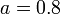 a=0.8