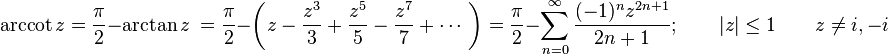 \operatorname{arccot} z={\frac  {\pi }{2}}-\arctan z\ ={\frac  {\pi }{2}}-\left(z-{\frac  {z^{3}}{3}}+{\frac  {z^{5}}{5}}-{\frac  {z^{7}}{7}}+\cdots \ \right)={\frac  {\pi }{2}}-\sum _{{n=0}}^{\infty }{\frac  {(-1)^{n}z^{{2n+1}}}{2n+1}};\qquad |z|\leq 1\qquad z\neq i,-i