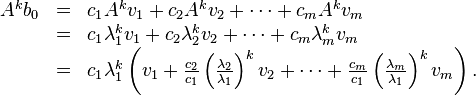 {\begin{array}{lcl}A^{{k}}b_{0}&=&c_{{1}}A^{{k}}v_{{1}}+c_{{2}}A^{{k}}v_{{2}}+\cdots +c_{{m}}A^{{k}}v_{{m}}\\&=&c_{{1}}\lambda _{{1}}^{{k}}v_{{1}}+c_{{2}}\lambda _{{2}}^{{k}}v_{{2}}+\cdots +c_{{m}}\lambda _{{m}}^{{k}}v_{{m}}\\&=&c_{{1}}\lambda _{{1}}^{{k}}\left(v_{{1}}+{\frac  {c_{{2}}}{c_{{1}}}}\left({\frac  {\lambda _{{2}}}{\lambda _{{1}}}}\right)^{{k}}v_{{2}}+\cdots +{\frac  {c_{{m}}}{c_{{1}}}}\left({\frac  {\lambda _{{m}}}{\lambda _{{1}}}}\right)^{{k}}v_{{m}}\right).\end{array}}