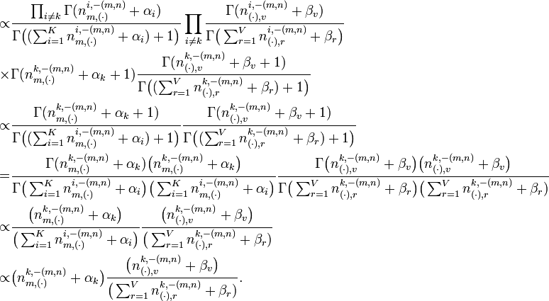 {\begin{aligned}\propto &{\frac  {\prod _{{i\neq k}}\Gamma (n_{{m,(\cdot )}}^{{i,-(m,n)}}+\alpha _{i})}{\Gamma {\bigl (}(\sum _{{i=1}}^{K}n_{{m,(\cdot )}}^{{i,-(m,n)}}+\alpha _{i})+1{\bigr )}}}\prod _{{i\neq k}}{\frac  {\Gamma (n_{{(\cdot ),v}}^{{i,-(m,n)}}+\beta _{v})}{\Gamma {\bigl (}\sum _{{r=1}}^{V}n_{{(\cdot ),r}}^{{i,-(m,n)}}+\beta _{r}{\bigr )}}}\\\times &\Gamma (n_{{m,(\cdot )}}^{{k,-(m,n)}}+\alpha _{k}+1){\frac  {\Gamma (n_{{(\cdot ),v}}^{{k,-(m,n)}}+\beta _{v}+1)}{\Gamma {\bigl (}(\sum _{{r=1}}^{V}n_{{(\cdot ),r}}^{{k,-(m,n)}}+\beta _{r})+1{\bigr )}}}\\\propto &{\frac  {\Gamma (n_{{m,(\cdot )}}^{{k,-(m,n)}}+\alpha _{k}+1)}{\Gamma {\bigl (}(\sum _{{i=1}}^{K}n_{{m,(\cdot )}}^{{i,-(m,n)}}+\alpha _{i})+1{\bigr )}}}{\frac  {\Gamma (n_{{(\cdot ),v}}^{{k,-(m,n)}}+\beta _{v}+1)}{\Gamma {\bigl (}(\sum _{{r=1}}^{V}n_{{(\cdot ),r}}^{{k,-(m,n)}}+\beta _{r})+1{\bigr )}}}\\=&{\frac  {\Gamma (n_{{m,(\cdot )}}^{{k,-(m,n)}}+\alpha _{k}){\bigl (}n_{{m,(\cdot )}}^{{k,-(m,n)}}+\alpha _{k}{\bigr )}}{\Gamma {\bigl (}\sum _{{i=1}}^{K}n_{{m,(\cdot )}}^{{i,-(m,n)}}+\alpha _{i}{\bigr )}{\bigl (}\sum _{{i=1}}^{K}n_{{m,(\cdot )}}^{{i,-(m,n)}}+\alpha _{i}{\bigr )}}}{\frac  {\Gamma {\bigl (}n_{{(\cdot ),v}}^{{k,-(m,n)}}+\beta _{v}{\bigr )}{\bigl (}n_{{(\cdot ),v}}^{{k,-(m,n)}}+\beta _{v}{\bigr )}}{\Gamma {\bigl (}\sum _{{r=1}}^{V}n_{{(\cdot ),r}}^{{k,-(m,n)}}+\beta _{r}{\bigr )}{\bigl (}\sum _{{r=1}}^{V}n_{{(\cdot ),r}}^{{k,-(m,n)}}+\beta _{r})}}\\\propto &{\frac  {{\bigl (}n_{{m,(\cdot )}}^{{k,-(m,n)}}+\alpha _{k}{\bigr )}}{{\bigl (}\sum _{{i=1}}^{K}n_{{m,(\cdot )}}^{{i,-(m,n)}}+\alpha _{i}{\bigr )}}}{\frac  {{\bigl (}n_{{(\cdot ),v}}^{{k,-(m,n)}}+\beta _{v}{\bigr )}}{{\bigl (}\sum _{{r=1}}^{V}n_{{(\cdot ),r}}^{{k,-(m,n)}}+\beta _{r})}}\\\propto &{\bigl (}n_{{m,(\cdot )}}^{{k,-(m,n)}}+\alpha _{k}{\bigr )}{\frac  {{\bigl (}n_{{(\cdot ),v}}^{{k,-(m,n)}}+\beta _{v}{\bigr )}}{{\bigl (}\sum _{{r=1}}^{V}n_{{(\cdot ),r}}^{{k,-(m,n)}}+\beta _{r})}}.\end{aligned}}