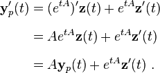 {\begin{aligned}{\mathbf  {y}}_{p}'(t)&=(e^{{tA}})'{\mathbf  {z}}(t)+e^{{tA}}{\mathbf  {z}}'(t)\\[6pt]&=Ae^{{tA}}{\mathbf  {z}}(t)+e^{{tA}}{\mathbf  {z}}'(t)\\[6pt]&=A{\mathbf  {y}}_{p}(t)+e^{{tA}}{\mathbf  {z}}'(t)~.\end{aligned}}