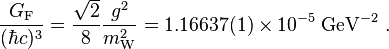 {\frac  {G_{{{\rm {F}}}}}{(\hbar c)^{3}}}={\frac  {{\sqrt  {2}}}{8}}{\frac  {g^{{2}}}{m_{{{\rm {W}}}}^{{2}}}}=1.16637(1)\times 10^{{-5}}\;{\textrm  {GeV}}^{{-2}}\ .