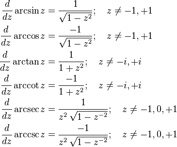 {\begin{aligned}{\frac  {d}{dz}}\arcsin z&{}={\frac  {1}{{\sqrt  {1-z^{2}}}}};\quad z\neq -1,+1\\{\frac  {d}{dz}}\arccos z&{}={\frac  {-1}{{\sqrt  {1-z^{2}}}}};\quad z\neq -1,+1\\{\frac  {d}{dz}}\arctan z&{}={\frac  {1}{1+z^{2}}};\quad z\neq -i,+i\\{\frac  {d}{dz}}\operatorname{arccot} z&{}={\frac  {-1}{1+z^{2}}};\quad z\neq -i,+i\\{\frac  {d}{dz}}\operatorname{arcsec} z&{}={\frac  {1}{z^{2}\,{\sqrt  {1-z^{{-2}}}}}};\quad z\neq -1,0,+1\\{\frac  {d}{dz}}\operatorname{arccsc} z&{}={\frac  {-1}{z^{2}\,{\sqrt  {1-z^{{-2}}}}}};\quad z\neq -1,0,+1\end{aligned}}