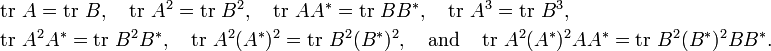 {\begin{aligned}&\operatorname {tr}\,A=\operatorname {tr}\,B,\quad \operatorname {tr}\,A^{2}=\operatorname {tr}\,B^{2},\quad \operatorname {tr}\,AA^{*}=\operatorname {tr}\,BB^{*},\quad \operatorname {tr}\,A^{3}=\operatorname {tr}\,B^{3},\\&\operatorname {tr}\,A^{2}A^{*}=\operatorname {tr}\,B^{2}B^{*},\quad \operatorname {tr}\,A^{2}(A^{*})^{2}=\operatorname {tr}\,B^{2}(B^{*})^{2},\quad {\text{and}}\quad \operatorname {tr}\,A^{2}(A^{*})^{2}AA^{*}=\operatorname {tr}\,B^{2}(B^{*})^{2}BB^{*}.\end{aligned}}