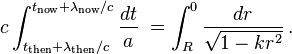 c\int _{{t_{{\mathrm  {then}}}+\lambda _{{\mathrm  {then}}}/c}}^{{t_{{\mathrm  {now}}}+\lambda _{{\mathrm  {now}}}/c}}{\frac  {dt}{a}}\;=\int _{{R}}^{{0}}{\frac  {dr}{{\sqrt  {1-kr^{2}}}}}\,.