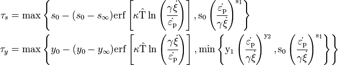 {\begin{aligned}\tau _{s}&=\max \left\{s_{0}-(s_{0}-s_{{\infty }}){\rm {{erf}\left[\kappa {\hat  {T}}\ln \left({\cfrac  {\gamma {\dot  {\xi }}}{{\dot  {\varepsilon _{{{\rm {{p}}}}}}}}}\right)\right],s_{0}\left({\cfrac  {{\dot  {\varepsilon _{{{\rm {{p}}}}}}}}{\gamma {\dot  {\xi }}}}\right)^{{s_{1}}}}}\right\}\\\tau _{y}&=\max \left\{y_{0}-(y_{0}-y_{{\infty }}){\rm {{erf}\left[\kappa {\hat  {T}}\ln \left({\cfrac  {\gamma {\dot  {\xi }}}{{\dot  {\varepsilon _{{{\rm {{p}}}}}}}}}\right)\right],\min \left\{y_{1}\left({\cfrac  {{\dot  {\varepsilon _{{{\rm {{p}}}}}}}}{\gamma {\dot  {\xi }}}}\right)^{{y_{2}}},s_{0}\left({\cfrac  {{\dot  {\varepsilon _{{{\rm {{p}}}}}}}}{\gamma {\dot  {\xi }}}}\right)^{{s_{1}}}\right\}}}\right\}\end{aligned}}