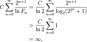 {\begin{aligned}C\sum _{{n=0}}^{{\infty }}{\frac  {2^{{n+1}}}{\ln F_{{n}}}}&={\frac  {C}{\ln 2}}\sum _{{n=0}}^{{\infty }}{\frac  {2^{{n+1}}}{\log _{{2}}(2^{{2^{{n}}}}+1)}}\\&>{\frac  {C}{\ln 2}}\sum _{{n=0}}^{{\infty }}1\\&=\infty ,\end{aligned}}