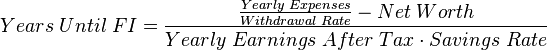 Years\;Until\;FI={\frac  {{\frac  {Yearly\;Expenses}{Withdrawal\;Rate}}-Net\;Worth}{Yearly\;Earnings\;After\;Tax\cdot Savings\;Rate}}