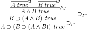 {\cfrac  {{\cfrac  {{\cfrac  {{}}{A\ true}}u\quad {\cfrac  {{}}{B\ true}}w}{A\wedge B\ true}}\wedge _{I}}{{\cfrac  {B\supset \left(A\wedge B\right)\ true}{A\supset \left(B\supset \left(A\wedge B\right)\right)\ true}}\supset _{{I^{u}}}}}\supset _{{I^{w}}}