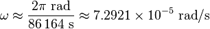 \omega \approx {\frac  {2{\mathrm  \pi }~{\mathrm  {rad}}}{86\,164~{\mathrm  {s}}}}\approx 7.2921\times 10^{{-5}}~{\mathrm  {rad}}/{\mathrm  {s}}