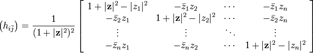 {\bigl (}h_{{i{\bar  {j}}}}{\bigr )}={\frac  {1}{(1+|{\mathbf  {z}}|^{2})^{2}}}\left[{\begin{array}{cccc}1+|{\mathbf  {z}}|^{2}-|z_{1}|^{2}&-{\bar  {z}}_{1}z_{2}&\cdots &-{\bar  {z}}_{1}z_{n}\\-{\bar  {z}}_{2}z_{1}&1+|{\mathbf  {z}}|^{2}-|z_{2}|^{2}&\cdots &-{\bar  {z}}_{2}z_{n}\\\vdots &\vdots &\ddots &\vdots \\-{\bar  {z}}_{n}z_{1}&-{\bar  {z}}_{n}z_{2}&\cdots &1+|{\mathbf  {z}}|^{2}-|z_{n}|^{2}\end{array}}\right]