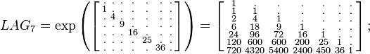 {\begin{array}{lll}&LAG_{7}=\exp \left(\left[{\begin{smallmatrix}.&.&.&.&.&.&.\\1&.&.&.&.&.&.\\.&4&.&.&.&.&.\\.&.&9&.&.&.&.\\.&.&.&16&.&.&.\\.&.&.&.&25&.&.\\.&.&.&.&.&36&.\end{smallmatrix}}\right]\right)=\left[{\begin{smallmatrix}1&.&.&.&.&.&.\\1&1&.&.&.&.&.\\2&4&1&.&.&.&.\\6&18&9&1&.&.&.\\24&96&72&16&1&.&.\\120&600&600&200&25&1&.\\720&4320&5400&2400&450&36&1\end{smallmatrix}}\right];\quad \end{array}}