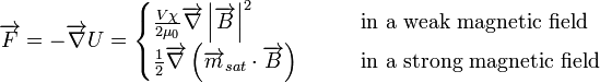 \overrightarrow {F}=-\overrightarrow {\nabla }U={\begin{cases}{\frac  {V\chi }{2\mu _{0}}}\overrightarrow {\nabla }\left|\overrightarrow {B}\right|^{2}&\qquad {\text{in a weak magnetic field}}\\{\frac  {1}{2}}\overrightarrow {\nabla }\left(\overrightarrow {m}_{{sat}}\cdot \overrightarrow {B}\right)&\qquad {\text{in a strong magnetic field}}\end{cases}}