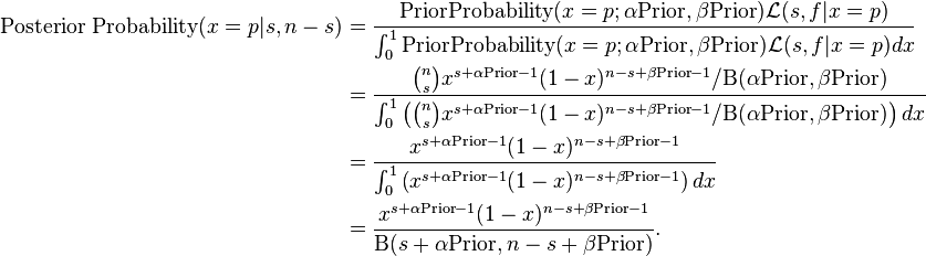 {\begin{aligned}{\text{Posterior Probability}}(x=p|s,n-s)&={\frac  {{\text{PriorProbability}}(x=p;\alpha {\text{Prior}},\beta {\text{Prior}}){\mathcal  {L}}(s,f|x=p)}{\int _{0}^{1}{\text{PriorProbability}}(x=p;\alpha {\text{Prior}},\beta {\text{Prior}}){\mathcal  {L}}(s,f|x=p)dx}}\\&={\frac  {{{n \choose s}x^{{s+\alpha {\text{Prior}}-1}}(1-x)^{{n-s+\beta {\text{Prior}}-1}}/\mathrm{B} (\alpha {\text{Prior}},\beta {\text{Prior}})}}{\int _{0}^{1}\left({n \choose s}x^{{s+\alpha {\text{Prior}}-1}}(1-x)^{{n-s+\beta {\text{Prior}}-1}}/\mathrm{B} (\alpha {\text{Prior}},\beta {\text{Prior}})\right)dx}}\\&={\frac  {x^{{s+\alpha {\text{Prior}}-1}}(1-x)^{{n-s+\beta {\text{Prior}}-1}}}{\int _{0}^{1}\left(x^{{s+\alpha {\text{Prior}}-1}}(1-x)^{{n-s+\beta {\text{Prior}}-1}}\right)dx}}\\&={\frac  {x^{{s+\alpha {\text{Prior}}-1}}(1-x)^{{n-s+\beta {\text{Prior}}-1}}}{\mathrm{B} (s+\alpha {\text{Prior}},n-s+\beta {\text{Prior}})}}.\end{aligned}}