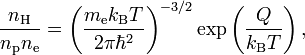 {\frac  {n_{{\text{H}}}}{n_{{\text{p}}}n_{{\text{e}}}}}=\left({\frac  {m_{{\text{e}}}k_{{\text{B}}}T}{2\pi \hbar ^{2}}}\right)^{{-3/2}}\exp \left({\frac  {Q}{k_{{\text{B}}}T}}\right),