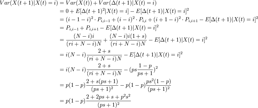 {\begin{aligned}Var(X(t+1)|X(t)=i)&=Var(X(t))+Var(\Delta (t+1)|X(t)=i)\\&=0+E[\Delta (t+1)^{2}|X(t)=i]-E[\Delta (t+1)|X(t)=i]^{2}\\&=(i-1-i)^{2}\cdot P_{{i,i-1}}+(i-i)^{2}\cdot P_{{i,i}}+(i+1-i)^{2}\cdot P_{{i,i+1}}-E[\Delta (t+1)|X(t)=i]^{2}\\&=P_{{i,i-1}}+P_{{i,i+1}}-E[\Delta (t+1)|X(t)=i]^{2}\\&={\frac  {(N-i)i}{(ri+N-i)N}}+{\frac  {(N-i)i(1+s)}{(ri+N-i)N}}-E[\Delta (t+1)|X(t)=i]^{2}\\&=i(N-i){\frac  {2+s}{(ri+N-i)N}}-E[\Delta (t+1)|X(t)=i]^{2}\\&=i(N-i){\frac  {2+s}{(ri+N-i)N}}-(ps{\dfrac  {1-p}{ps+1}})^{2}\\&=p(1-p){\frac  {2+s(ps+1)}{(ps+1)^{2}}}-p(1-p){\frac  {ps^{2}(1-p)}{(ps+1)^{2}}}\\&=p(1-p){\dfrac  {2+2ps+s+p^{2}s^{2}}{(ps+1)^{2}}}\end{aligned}}